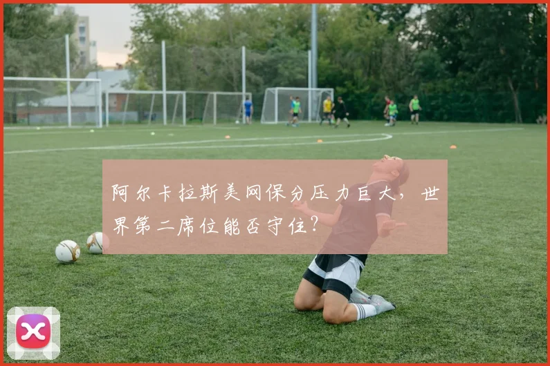 阿尔卡拉斯美网保分压力巨大,世界第二席位能否守住?