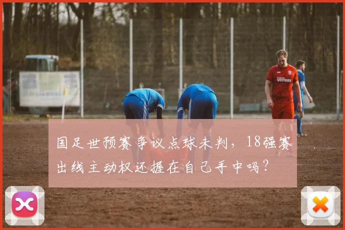国足世预赛争议点球未判,18强赛出线主动权还握在自己手中吗?