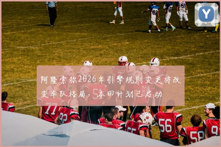 阿隆索称2026年引擎规则变更将改变车队格局，本田计划已启动