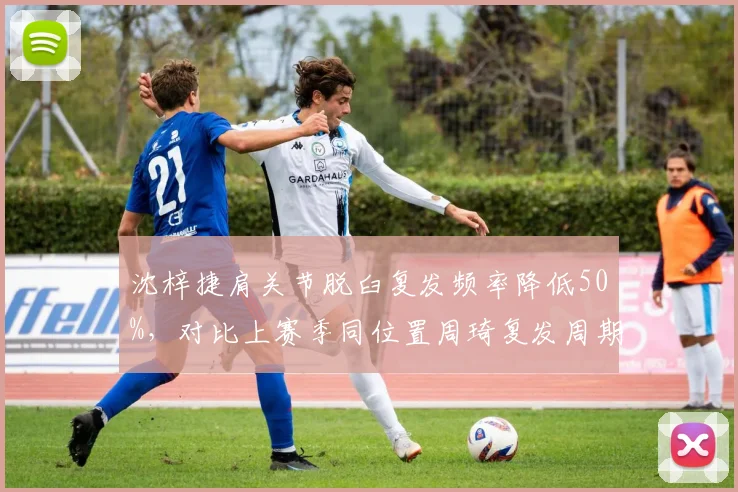沈梓捷肩关节脱臼复发频率降低50%，对比上赛季同位置周琦复发周期更短