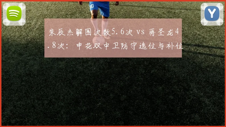朱辰杰解围次数5.6次 vs 蒋圣龙4.8次:申花双中卫防守选位与补位数据对比