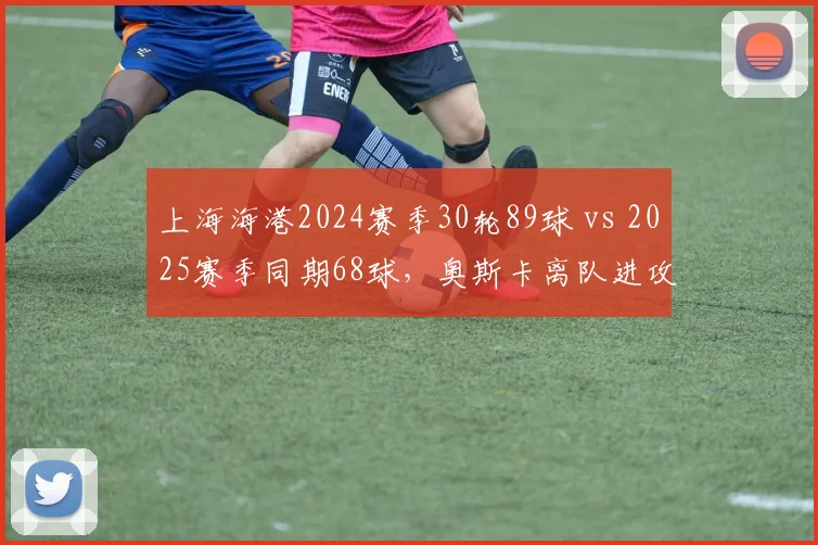上海海港2024赛季30轮89球 vs 2025赛季同期68球，奥斯卡离队进攻锐减