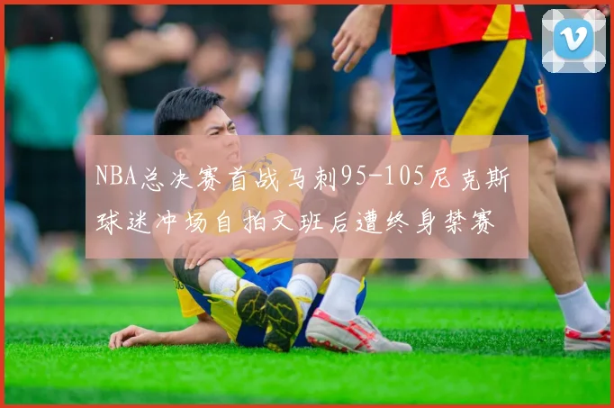 NBA总决赛首战马刺95-105尼克斯 球迷冲场自拍文班后遭终身禁赛