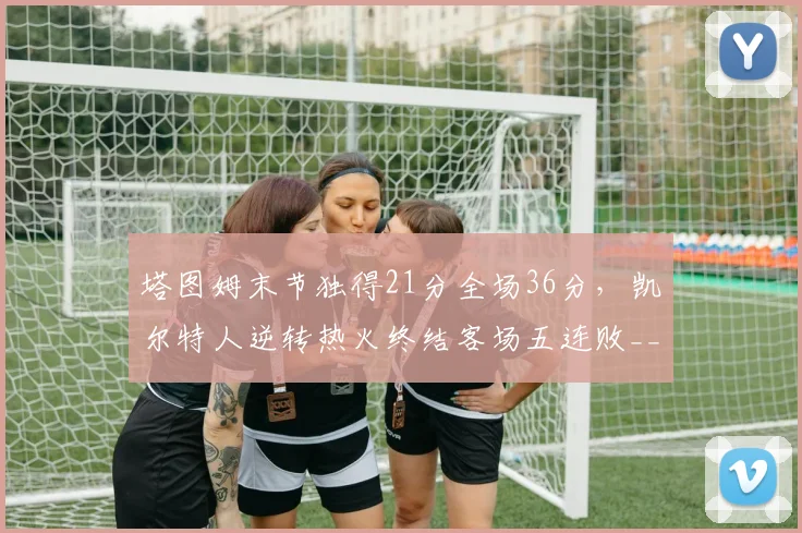 塔图姆末节独得21分全场36分,凯尔特人逆转热火终结客场五连败__br_