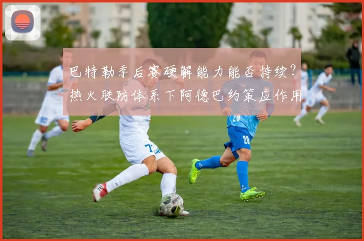 巴特勒季后赛硬解能力能否持续？热火联防体系下阿德巴约策应作用提升