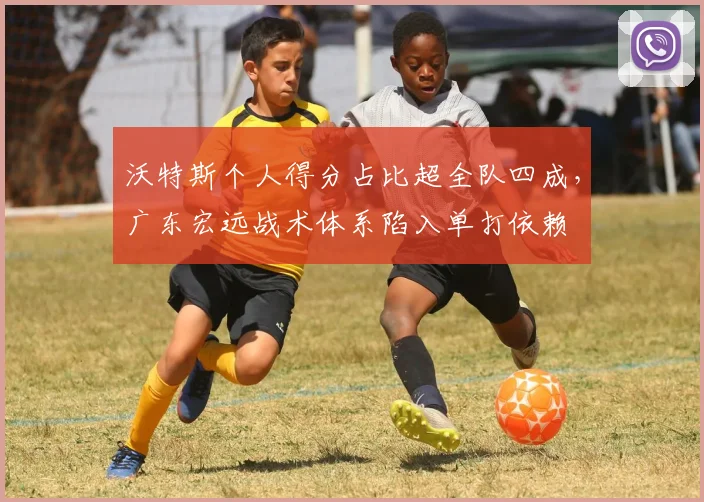 沃特斯个人得分占比超全队四成，广东宏远战术体系陷入单打依赖